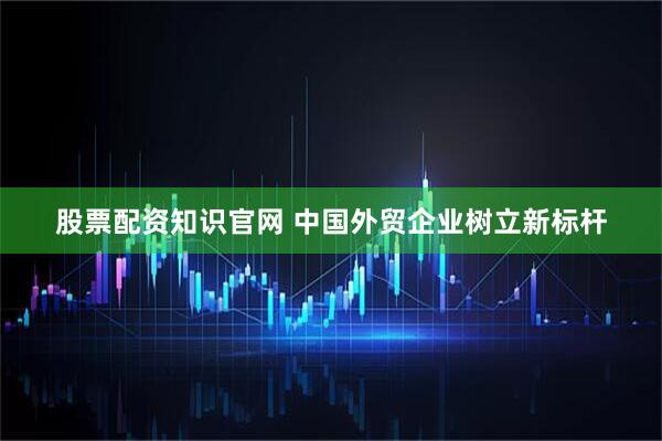股票配资知识官网 中国外贸企业树立新标杆