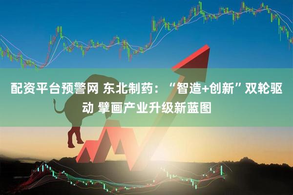 配资平台预警网 东北制药：“智造+创新”双轮驱动 擘画产业升级新蓝图