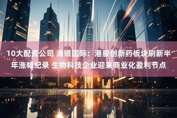 10大配资公司 浦银国际：港股创新药板块刷新半年涨幅纪录 生物科技企业迎来商业化盈利节点