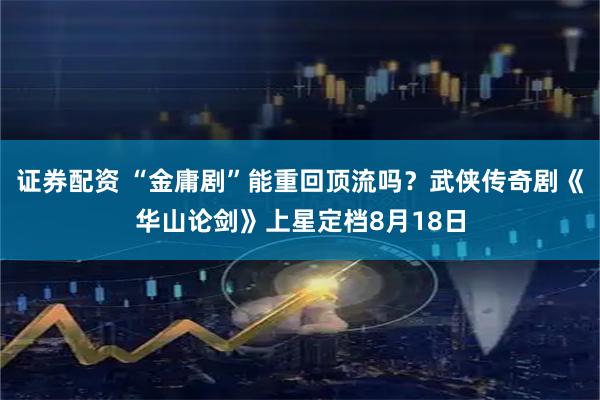 证券配资 “金庸剧”能重回顶流吗？武侠传奇剧《华山论剑》上星定档8月18日