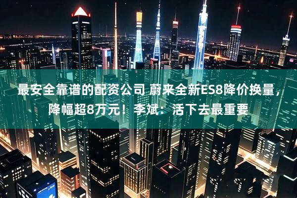 最安全靠谱的配资公司 蔚来全新ES8降价换量，降幅超8万元！李斌：活下去最重要