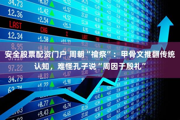 安全股票配资门户 周朝“禴祭”：甲骨文推翻传统认知，难怪孔子说“周因于殷礼”